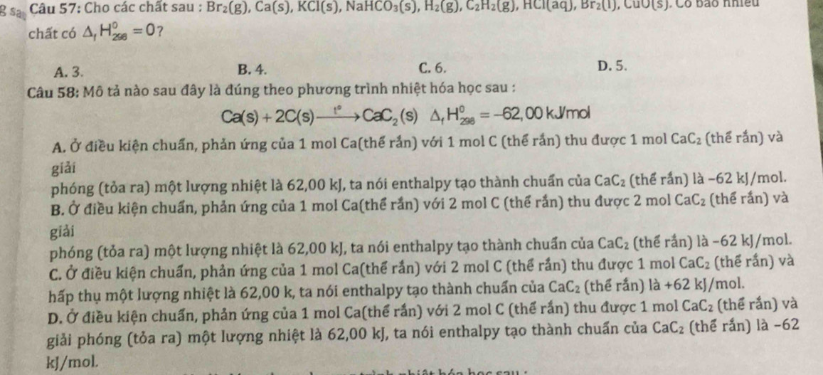 sa  Câu 57: Cho các chất sau : Br_2(g),Ca(s),KCl(s),NaHCO_3(s),H_2(g),C_2H_2(g),HCl(aq),Br_2(l),CuO(s),. Có bão nhiều
chất có △ _fH_(298)°=0 ?
A. 3. B. 4. C. 6. D. 5.
Câu 58: Mô tả nào sau đây là đúng theo phương trình nhiệt hóa học sau :
Ca(s)+2C(s)xrightarrow [^circ CaC_2 (s) △ _fH_(298)^0=-62,00kJ/mol
A. Ở điều kiện chuẩn, phản ứng của 1 mol Ca(thế rắn) với 1 mol C (thể rắn) thu được 1 mol CaC_2 (thể rắn) và
giải
phóng (tỏa ra) một lượng nhiệt là 62,00 kJ, ta nói enthalpy tạo thành chuẩn của CaC_2 (thể rấn) là −62 kJ/mol.
B. Ở điều kiện chuẩn, phản ứng của 1 mol Ca(thể rắn) với 2 mol C (thể rắn) thu được 2 mol CaC_2 (thể rắn) và
giải
phóng (tỏa ra) một lượng nhiệt là 62,00 kJ, ta nói enthalpy tạo thành chuẩn của CaC_2 (thể rắn) là -62 kJ/mol.
C. Ở điều kiện chuẩn, phản ứng của 1 mol Ca(thể rắn) với 2 mol C (thể rắn) thu được 1 mol CaC_2 (thể rắn) và
hấp thụ một lượng nhiệt là 62,00 k, ta nói enthalpy tạo thành chuẩn của CaC_2 (thể rắn) 1dot a+62kJ/ mol.
D. Ở điều kiện chuẩn, phản ứng của 1 mol Ca(thể rắn) với 2 mol C (thể rắn) thu được 1 mol CaC_2 (thể rắn) và
giải phóng (tỏa ra) một lượng nhiệt là 62,00 kJ, ta nói enthalpy tạo thành chuẩn của CaC_2 (thể rắn) là -62
kJ/mol.