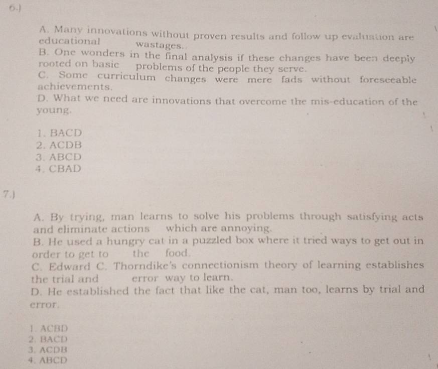 6.]
A. Many innovations without proven results and follow up evaluation are
educational wastages.
B. One wonders in the final analysis if these changes have been deeply
rooted on basic problems of the people they serve.
C. Some curriculum changes were mere fads without foreseeable
achievements.
D. What we need are innovations that overcome the mis-education of the
young.
1. BACD
2. ACDB
3. ABCD
4. CBAD
7.)
A. By trying, man learns to solve his problems through satisfying acts
and eliminate actions which are annoying.
B. He used a hungry cat in a puzzled box where it tried ways to get out in
order to get to the food.
C. Edward C. Thorndike's connectionism theory of learning establishes
the trial and error way to learn.
D. He established the fact that like the cat, man too, learns by trial and
crror.
1. ACBD
2. BACD
3. ACDB
4. ABCD