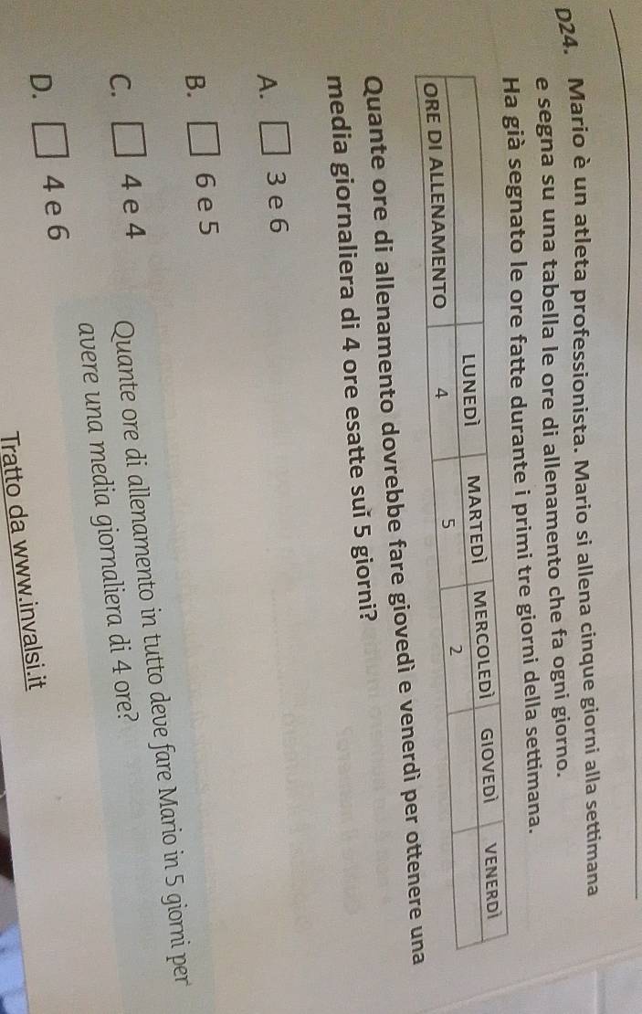 D24. Mario è un atleta professionista. Mario si allena cinque giorni alla settimana
e segna su una tabella le ore di allenamento che fa ogni giorno.
gnato le ore fatte durante i primi tre giorni della settimana.
Quante ore di allenamento dovrebbe fare giovedì e venerdì 
media giornaliera di 4 ore esatte suǐ 5 giorni?
A. □ 3 e 6
B. □ 6 e 5
C. □ 4 e 4 Quante ore di allenamento in tutto deve fare Mario in 5 giorni per
avere una media giornaliera di 4 ore?
D. □ 4 e 6
Tratto da www.invalsi.it