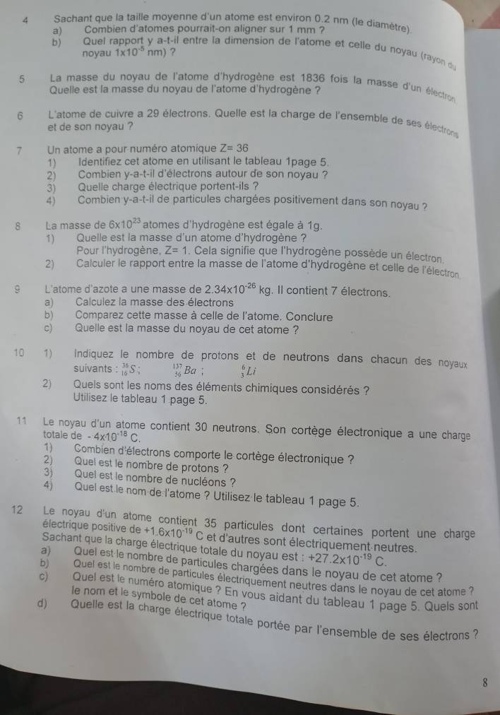 Sachant que la taille moyenne d'un atome est environ 0.2 nm (le diamètre).
a) Combien d'atomes pourrait-on aligner sur 1 mm ?
b) Quel r t-il entre la dimension de l'atome et celle du noyau (rayon du
noyau 1* 10^(-5)nm) ?
5 La masse du noyau de l'atome d'hydrogène est 1836 fois la masse d'un électron
Quelle est la masse du noyau de l'atome d'hydrogène ?
6 L'atome de cuivre a 29 électrons. Quelle est la charge de l'ensemble de ses électrons
et de son noyau ?
7 Un atome a pour numéro atomique Z=36
1) Identifiez cet atome en utilisant le tableau 1page 5.
2) Combien y-a-t-il d'électrons autour de son noyau ?
3) Quelle charge électrique portent-ils?
4) Combien y-a-t-il de particules chargées positivement dans son noyau ?
8 La masse de 6* 10^(23) atomes d'hydrogène est égale à 1g.
1) Quelle est la masse d'un atome d'hydrogène ?
Pour l'hydrogène, Z=1. Cela signifie que l'hydrogène possède un électron.
2) Calculer le rapport entre la masse de l'atome d'hydrogène et celle de l'électron
9 L'atome d'azote a une masse de 2.34* 10^(-26)kg. Il contient 7 électrons.
a) Calculez la masse des électrons
b) Comparez cette masse à celle de l'atome. Conclure
c) Quelle est la masse du noyau de cet atome ?
10 1) Indiquez le nombre de protons et de neutrons dans chacun des noyaux
suivants :S ; _(56)^(137)Ba; _3^(6Li
2) Quels sont les noms des éléments chimiques considérés ?
Utilisez le tableau 1 page 5.
11 Le noyau d'un atome contient 30 neutrons. Son cortège électronique a une charge
totale de -4x· 10^-18)C.
1) Combien d'électrons comporte le cortège électronique ?
2) Quel est le nombre de protons ?
3) Quel est le nombre de nucléons ?
4) Quel est le nom de l'atome ? Utilisez le tableau 1 page 5.
12 Le noyau d'un atome contient 35 particules dont certaines portent une charge
électrique positive de +1.6* 10^(-19)C et d'autres sont électriquement neutres.
Sachant que la charge électrique totale du noyau est : +27.2* 10^(-19)C.
a) Quel est le nombre de particules chargées dans le noyau de cet atome ?
b)  Quel est le nombre de particules électriquement neutres dans le noyau de cet atome 
c) Quel est le numéro atomique ? En vous aidant du tableau 1 page 5. Quels sont
le nom et le symbole de cet atome ?
d) Quelle est la charge électrique totale portée par l'ensemble de ses électrons  ?
8