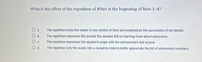 What is the effect of the repetition of When at the beginning of lines 1-4?
a The repetition holds the reader in one stretch of time and emphasizes the succession of dry details.
b The repetition expresses the wonder the speaker felt on learning more about astronomy.
c The repetition expresses the speaker's anger with the astronomer's dull lecture.
d The repetition lulls the reader into a receptive state to better appreciate the list of astronomy's wonders.