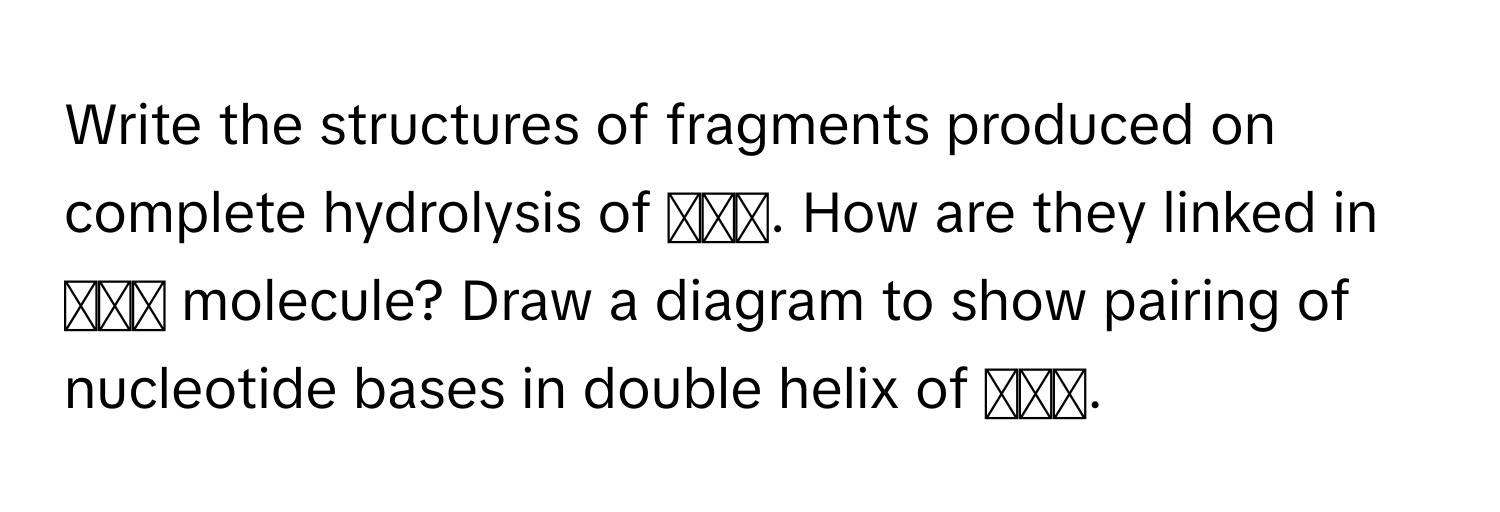 Write the structures of fragments produced on complete hydrolysis of 𝐷𝑁𝐴. How are they linked in 𝐷𝑁𝐴 molecule? Draw a diagram to show pairing of nucleotide bases in double helix of 𝐷𝑁𝐴.