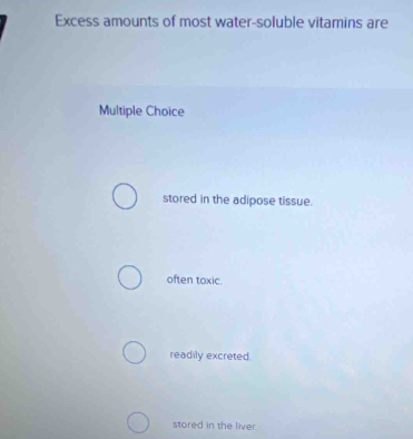 Excess amounts of most water-soluble vitamins are
Multiple Choice
stored in the adipose tissue.
often toxic.
readily excreted.
stored in the liver.