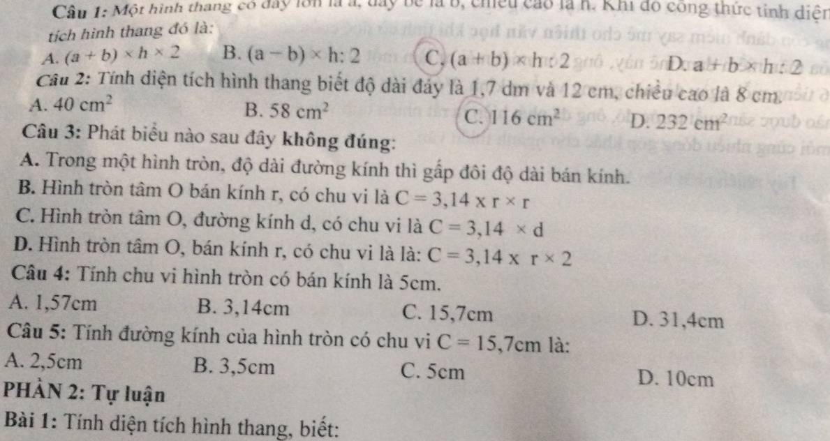 Cầu 1: Một hình thang có đay lớn là a, đay be là b, chiếu cao là h. Khi đó công thức tinh diện
tích hình thang đó là:
A. (a+b)* h* 2 B. (a-b)* h:2 C, (a+b)* h:2
D. a+b* h:2
Cầu 2: Tính diện tích hình thang biết độ dài đảy là 1,7 dm và 12 cm, chiều cao là 8 cm.
A. 40cm^2
B. 58cm^2 C. 116cm^2 D. 232cm^2
Câu 3: Phát biểu nào sau đây không đúng:
A. Trong một hình tròn, độ dài đường kính thì gấp đôi độ dài bán kính.
B. Hình tròn tâm O bán kính r, có chu vi là C=3,14* r* r
C. Hình tròn tâm O, đường kính d, có chu vi là C=3,14* d
D. Hình tròn tâm O, bán kính r, có chu vi là là: C=3,14* r* 2
Câu 4: Tính chu vi hình tròn có bán kính là 5cm.
A. 1,57cm B. 3,14cm C. 15,7cm D. 31,4cm
Câu 5: Tính đường kính của hình tròn có chu vi C=15,7cm là:
A. 2,5cm B. 3,5cm C. 5cm D. 10cm
PHÀN 2: Tự luận
Bài 1: Tính diện tích hình thang, biết: