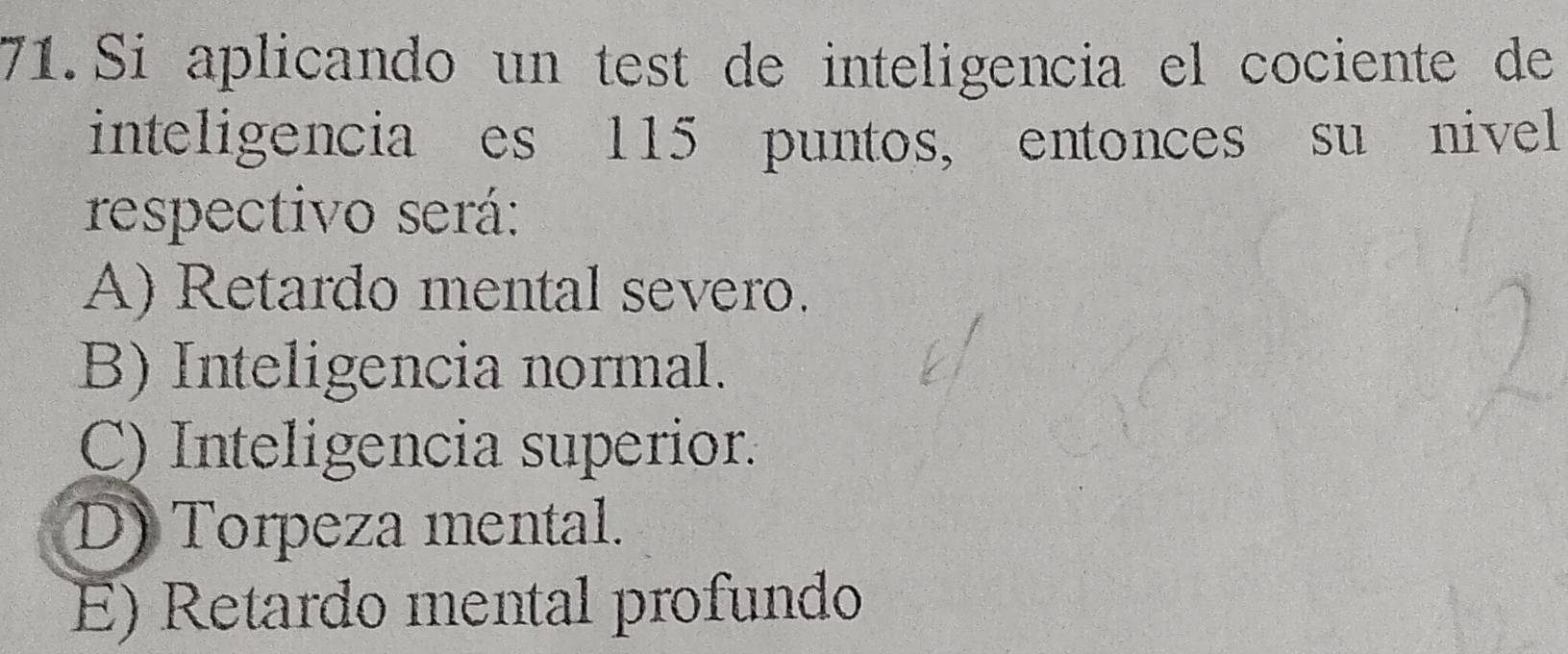 Si aplicando un test de inteligencia el cociente de
inteligencia es 115 puntos, entonces su nivel
respectivo será:
A) Retardo mental severo.
B) Inteligencia normal.
C) Inteligencia superior.
D) Torpeza mental.
E) Retardo mental profundo