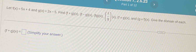 7, 2.6.23 
Part 1 of 12 > 
Let f(x)=5x+4 and g(x)=2x-5. Find (f+g)(x), (f-g)(x), (fg)(x), ( f/g )(x), (fcirc g)(x)
, and (gcirc f)(x). Give the domain of each.
(f+g)(x)=□ (Simplify your answer.)