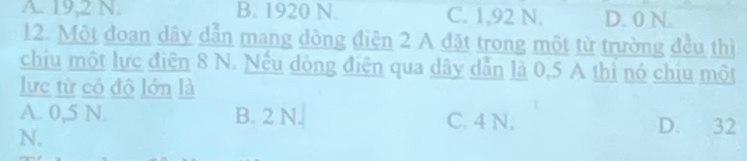 A. 19,2 N. B. 1920 N. C. 1,92 N. D. 0 N.
12. Một đoan dây dẫn mang dòng điện 2 A đặt trong một từ trường đều thì
chiu một lực điện 8 N. Nếu dòng điện qua dây dẫn là 0,5 A thì nó chiu một
lực từ có độ lớn là
A. 0,5 N B. 2 N. C. 4 N. D. 32
N.