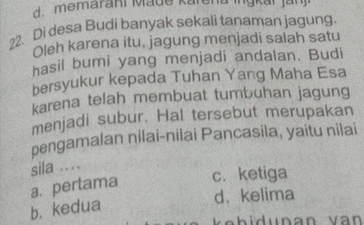 memaraní Made Karena mg n ar Jar o
22. Di desa Budi banyak sekali tanaman jagung.
Oleh karena itu, jagung menjadi salah satu
hasil bumi yang menjadi andalan. Budi
bersyukur kepada Tuhan Yang Maha Esa
karena telah membuat tumbuhan jagung
menjadi subur. Hal tersebut merupakan
pengamalan nilai-nilai Pancasila, yaitu nilai
sila ....
a. pertama
c.ketiga
b. kedua
d. kelima
Vehidunan vàn