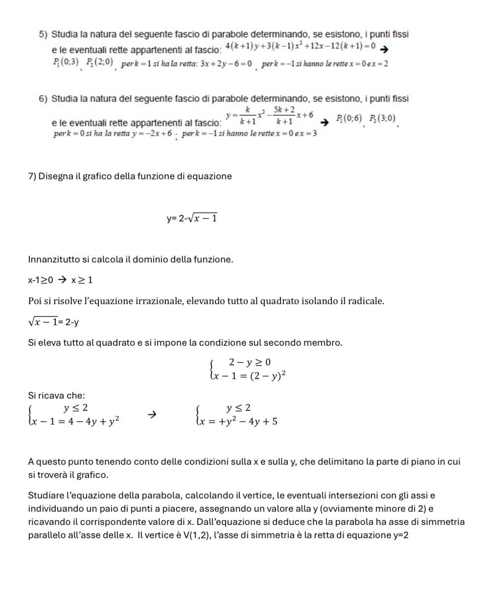 Studia la natura del seguente fascio di parabole determinando, se esistono, i punti fissi
e le eventuali rette appartenenti al fascio: 4(k+1)y+3(k-1)x^2+12x-12(k+1)=0
P_1(0;3)P_2(2;0) , per k=1 si ha la retta: 3x+2y-6=0 , per k =-1 si hanno le rette x=0 x=2
6) Studia la natura del seguente fascio di parabole determinando, se esistono, i punti fissi
e le eventuali rette appartenenti al fascio: y= k/k+1 x^2- (5k+2)/k+1 x+6 P_1(0;6)P_2(3;0)
per k=0 si ha la retta y=-2x+6; per k=-1 si hanno le rette x=0 e x=3
7) Disegna il grafico della funzione di equazione
y=2-sqrt(x-1)
Innanzitutto si calcola il dominio della funzione.
x-1≥ 0 x≥ 1
Poi si risolve l’equazione irrazionale, elevando tutto al quadrato isolando il radicale.
sqrt(x-1)=2-y
Si eleva tutto al quadrato e si impone la condizione sul secondo membro.
beginarrayl 2-y≥ 0 x-1=(2-y)^2endarray.
Si ricava che:
beginarrayl y≤ 2 x-1=4-4y+y^2endarray.
beginarrayl y≤ 2 x=+y^2-4y+5endarray.
A questo punto tenendo conto delle condizioni sulla x e sulla y, che delimitano la parte di piano in cui
si troverà il grafico.
Studiare l’equazione della parabola, calcolando il vertice, le eventuali intersezioni con gli assi e
individuando un paio di punti a piacere, assegnando un valore alla y (ovviamente minore di 2) e
ricavando il corrispondente valore di x. Dall’equazione si deduce che la parabola ha asse di simmetria
parallelo all’asse delle x. Il vertice è V(1,2) , l'asse di simmetria è la retta di equazione y=2