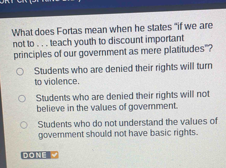 What does Fortas mean when he states “if we are
not to . . . teach youth to discount important
principles of our government as mere platitudes"?
Students who are denied their rights will turn
to violence.
Students who are denied their rights will not
believe in the values of government.
Students who do not understand the values of
government should not have basic rights.
DONE