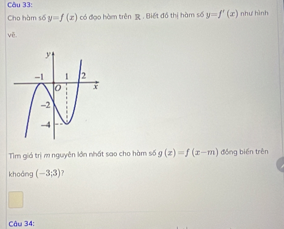 Cho hàm số y=f(x) có đạo hàm trên R. Biết đồ thị hàm số y=f'(x) như hình 
vẽ. 
Tm giá trị m nguyên lớn nhất sao cho hàm số g(x)=f(x-m) đồng biến trên 
khoảng (-3;3) ? 
Câu 34: