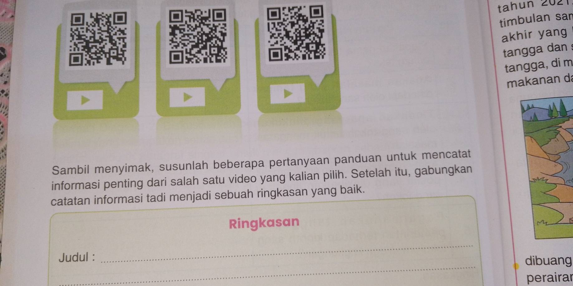 tahun 2021 
D 
timbulan san 
akhir yang 
tangga dan ! 
tangga, di m 
makanan d 
Sambil menyimak, susunlah beberapa pertanyaan panduan untuk mencatat 
informasi penting dari salah satu video yang kalian pilih. Setelah itu, gabungkan 
catatan informasi tadi menjadi sebuah ringkasan yang baik. 
Ringkasan 
_ 
_ 
Judul : 
dibuang 
perairar