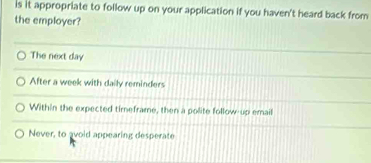 is it appropriate to follow up on your application if you haven't heard back from
the employer?
The next day
After a week with daily reminders
Within the expected timeframe, then a polite follow-up email
Never, to avoid appearing desperate