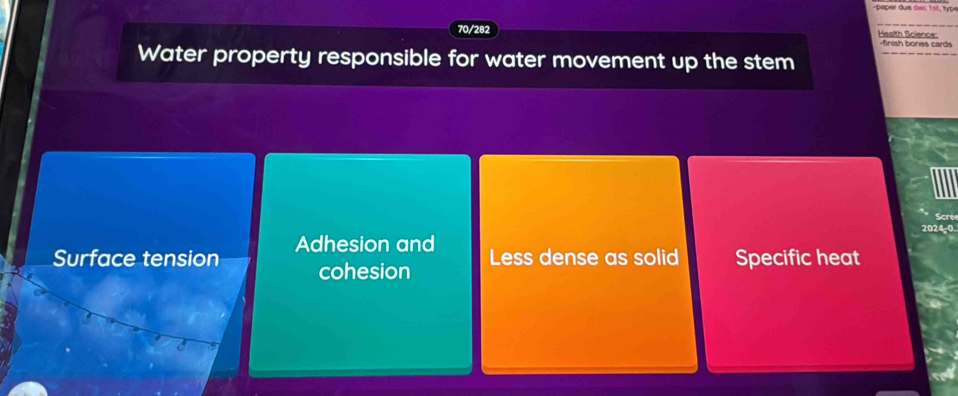 70/282 Health Science: -finish bones cards
Water property responsible for water movement up the stem
Scre
2024-0
Surface tension Adhesion and
cohesion Less dense as solid Specific heat