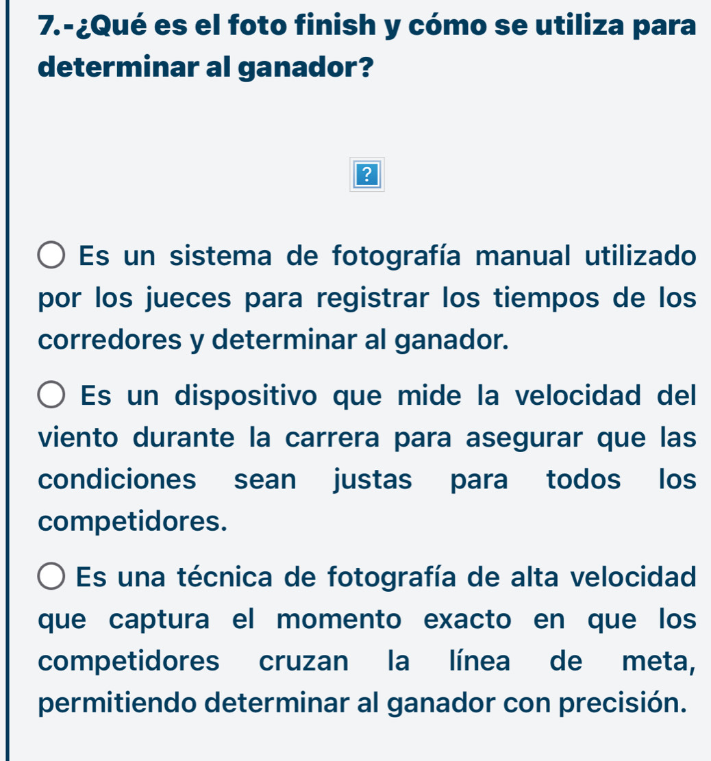 7.-¿Qué es el foto finish y cómo se utiliza para
determinar al ganador?
?
Es un sistema de fotografía manual utilizado
por los jueces para registrar los tiempos de los
corredores y determinar al ganador.
Es un dispositivo que mide la velocidad del
viento durante la carrera para asegurar que las
condiciones sean justas para todos los
competidores.
Es una técnica de fotografía de alta velocidad
que captura el momento exacto en que los
competidores cruzan la línea de meta,
permitiendo determinar al ganador con precisión.