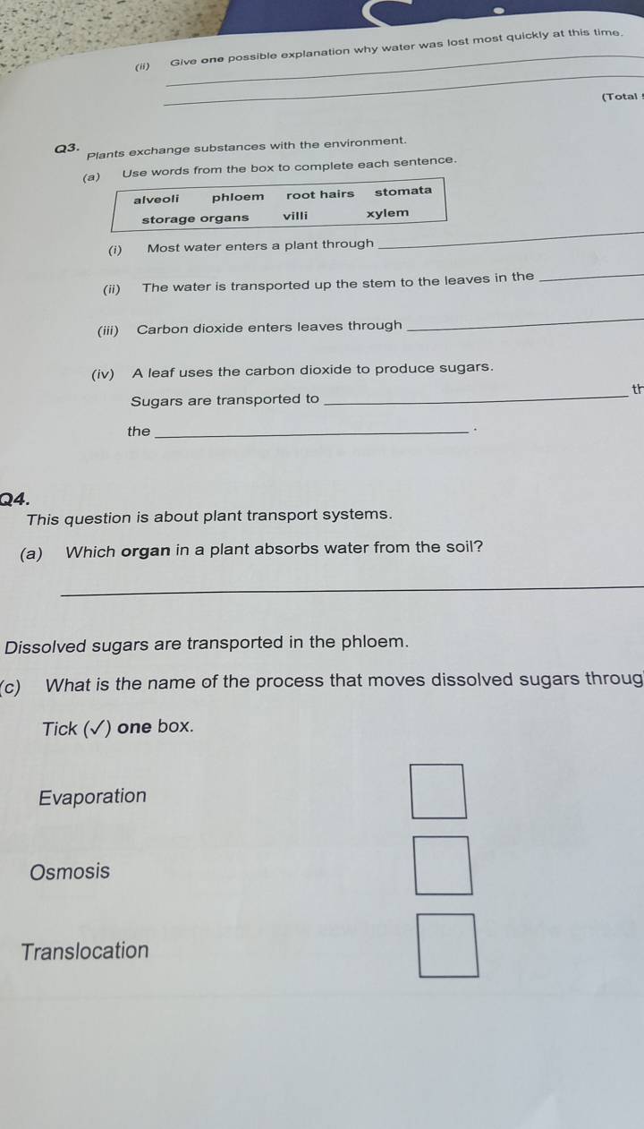 (ii) Give one possible explanation why water was lost most quickly at this time.
_
(Total
Q3. Plants exchange substances with the environment.
(a) Use words from the box to complete each sentence.
alveoli phloem root hairs stomata
storage organs villi xylem
(i) Most water enters a plant through
_
(ii) The water is transported up the stem to the leaves in the
_
(iii) Carbon dioxide enters leaves through
_
(iv) A leaf uses the carbon dioxide to produce sugars.
th
Sugars are transported to
_
the_ .
Q4.
This question is about plant transport systems.
(a) Which organ in a plant absorbs water from the soil?
_
Dissolved sugars are transported in the phloem.
(c) What is the name of the process that moves dissolved sugars throug
Tick (√) one box.
Evaporation
Osmosis
Translocation