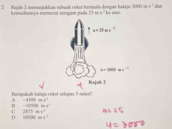 Rajah 2 menunjukkan sebuah roket bermula dengan halaju 3000ms^(-1) dan
kemudiannya memecut seragam pada 25ms^(-2)ke atas.
Berapakah halaju roket selepas 5 minit?
A -4500ms^(-1)
B -10500ms^(-1)
C 2875ms^(-1)
D 10500ms^(-1)