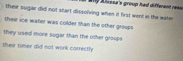 for why Anissa's group had different resu
their sugar did not start dissolving when it first went in the water
their ice water was colder than the other groups
they used more sugar than the other groups
their timer did not work correctly