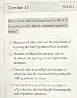 Which of the following describes the effect of
increasing sample sizo in a repeated-measures
design?
Measures of effect size and the likelihood of
rejecting the null hypothesis both increase,
Measure of effect size increase, but the
likelihood of rejecting the null hypothesis
decreases.
There is little or no effect on measures of
effect size, but the likelihood of rejecting the
null hypothesis increases.
There is little or no effect on measures of
effect size, but the likelihood of rejecting the
null hypothesis decreases.