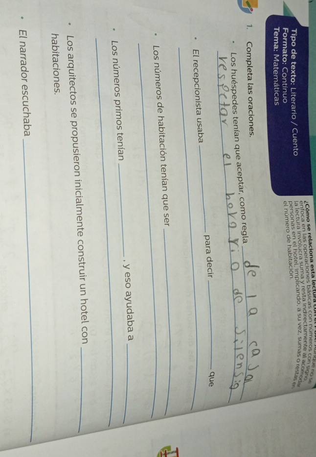 Cómo se relaciona esta lectura 
enfoca en las operaciones básicas con números con signo 
a lectura involucra suma y resta indirectamente al acomoda 
Tipo de texto: Literario / Cuento personas en el hotel, implicando, a su vez, sumas o restas e 
Formato: Continuo 
el número de habitación 
Tema: Matemáticas 
1. Completa las oraciones. 
_ 
_ 
Los huéspedes tenían que aceptar, como regla 
El recepcionista usaba _para decir_ 
que 
_ 
_ 
Los números de habitación tenían que ser 
_ 
_ 
Los números primos tenían _, y eso ayudaba a_ 
Los arquitectos se propusieron inicialmente construir un hotel con_ 
habitaciones. 
El narrador escuchaba 
_