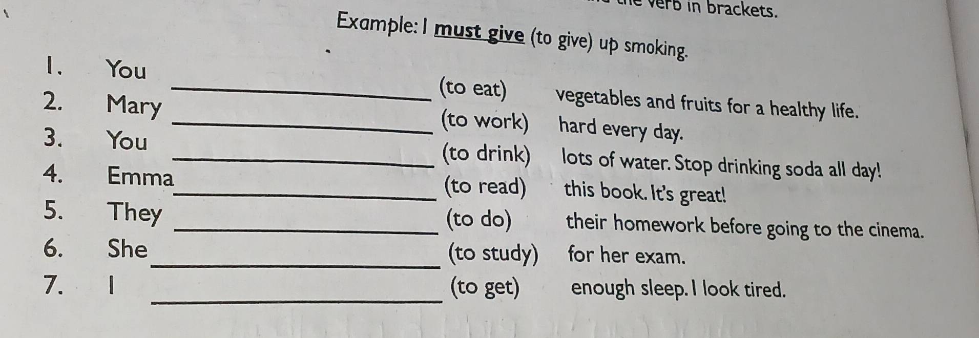 he verb in brackets. 
Example: l must give (to give) up smoking. 
1. You _(to eat) vegetables and fruits for a healthy life. 
2. Mary _(to work) hard every day. 
3. You _(to drink) lots of water. Stop drinking soda all day! 
4. Emma_ (to read) this book. It's great! 
5. They _(to do) their homework before going to the cinema. 
6. She_ (to study) for her exam. 
_ 
7. (to get) enough sleep. I look tired.