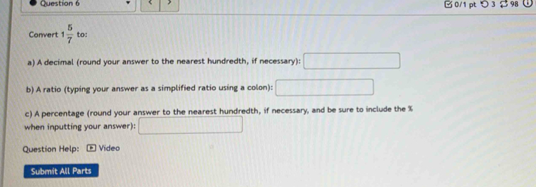 1 5/7  to: 
a) A decimal (round your answer to the nearest hundredth, if necessary): □ 
b) A ratio (typing your answer as a simplified ratio using a colon): □ 
c) A percentage (round your answer to the nearest hundredth, if necessary, and be sure to include the %
when inputting your answer): □ 
Question Help: * Video 
Submit All Parts