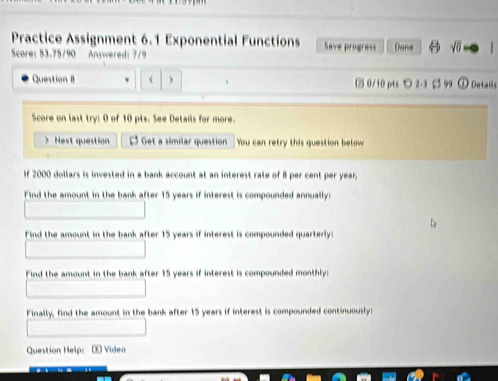 Practice Assignment 6.1 Exponential Functions Save progress Done √ố 
Score: 53.75/90 Answered: 7/9 
Question 8 `   0/10 pts ○ 2-3 $ 99 ① Details 
Score on last try: 0 of 10 pts. See Details for more. 
> Next question Get a similar question You can retry this question below 
If 2000 dollars is invested in a bank account at an interest rate of 8 per cent per year, 
Find the amount in the bank after 15 years if interest is compounded annually: 
Find the amount in the bank after 15 years if interest is compounded quarterly: 
Find the amount in the bank after 15 years if interest is compounded monthly: 
Finally, find the amount in the bank after 15 years if interest is compounded continuously: 
Question Help: E Video