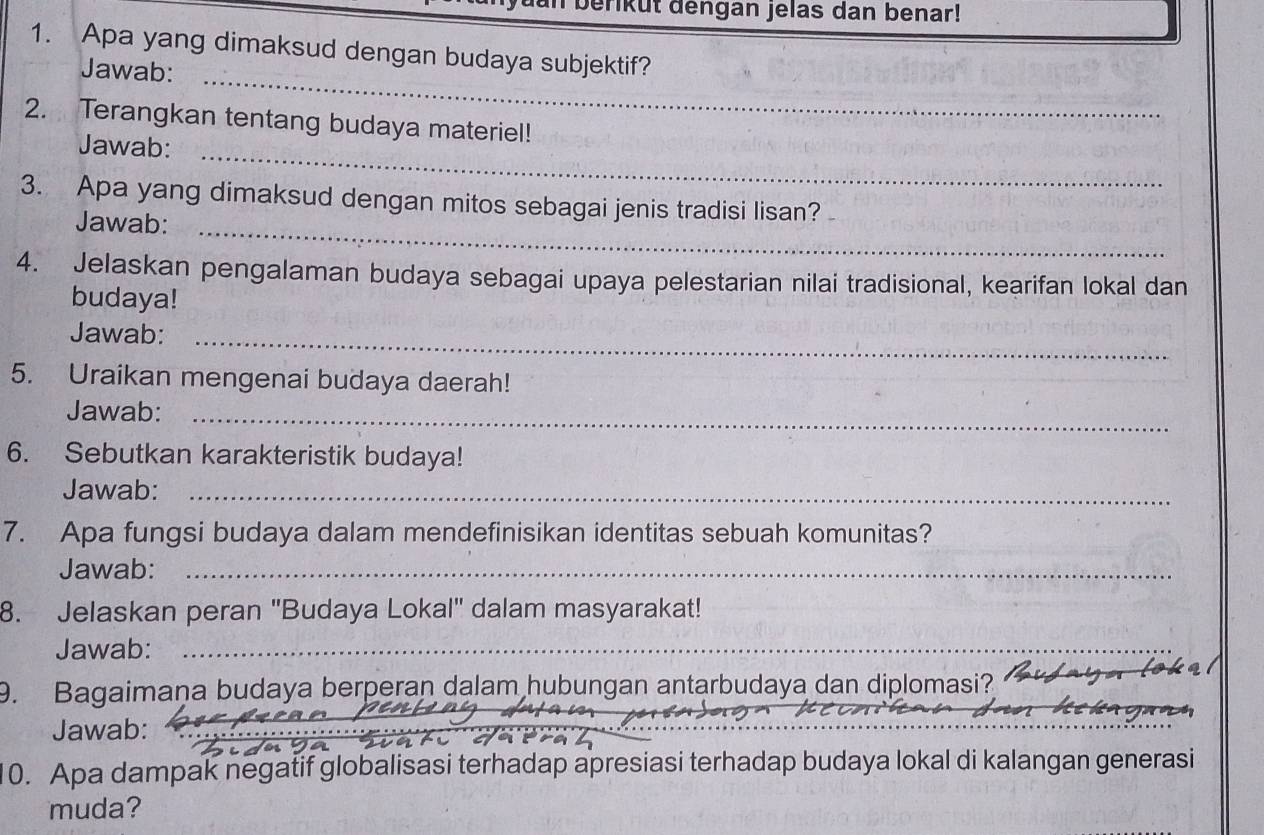 berikut dengan jelas dan benar! 
1. Apa yang dimaksud dengan budaya subjektif? 
Jawab:_ 
2. Terangkan tentang budaya materiel! 
Jawab:_ 
3. Apa yang dimaksud dengan mitos sebagai jenis tradisi lisan? 
Jawab:_ 
4. Jelaskan pengalaman budaya sebagai upaya pelestarian nilai tradisional, kearifan lokal dan 
budaya! 
Jawab:_ 
5. Uraikan mengenai budaya daerah! 
Jawab:_ 
6. Sebutkan karakteristik budaya! 
Jawab:_ 
7. Apa fungsi budaya dalam mendefinisikan identitas sebuah komunitas? 
Jawab:_ 
8. Jelaskan peran 'Budaya Lokal' dalam masyarakat! 
Jawab:_ 
9. Bagaimaṇa budaya berperan dalam hubungan antarbudaya dan diplomasi? 
Jawab:_ 
_ 
0. Apa dampak negatif globalisasi terhadap apresiasi terhadap budaya lokal di kalangan generasi 
muda?