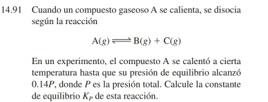 14.91 Cuando un compuesto gaseoso A se calienta, se disocia 
según la reacción
A(g)leftharpoons B(g)+C(g)
En un experimento, el compuesto A se calentó a cierta 
temperatura hasta que su presión de equilibrio alcanzó
0.14P, donde P es la presión total. Calcule la constante 
de equilibrio Kβ de esta reacción.