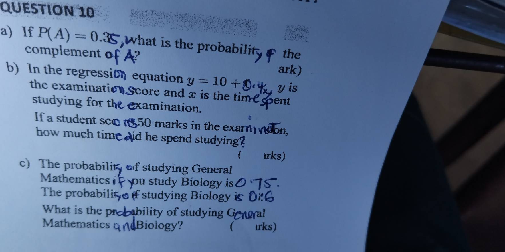 If P(A)=0.35 what is the probabilit the 
complement of 
ark) 
b) In the regression equation y=10+
yis 
the examination. Score and x is the time pent 
studying for the examination. 
If a student sco 850 marks in the exar on. 
how much time aid he spend studying? 
 ırks) 
c) The probabilit of studying General 
Mathematics ou study Biology is 
The probabilit f studying Biology 
What is the probability of studying G ral 
Mathematics Biology?  ırks)