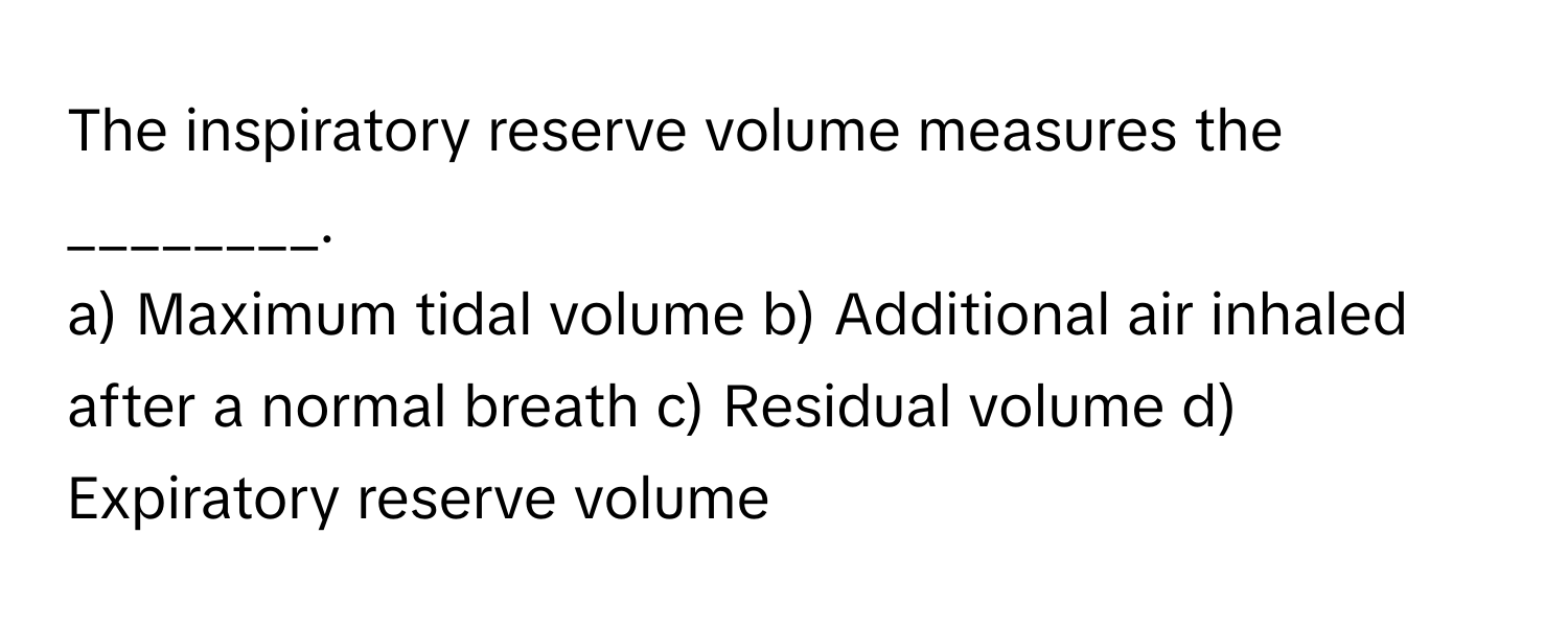 The inspiratory reserve volume measures the ________.

a) Maximum tidal volume b) Additional air inhaled after a normal breath c) Residual volume d) Expiratory reserve volume