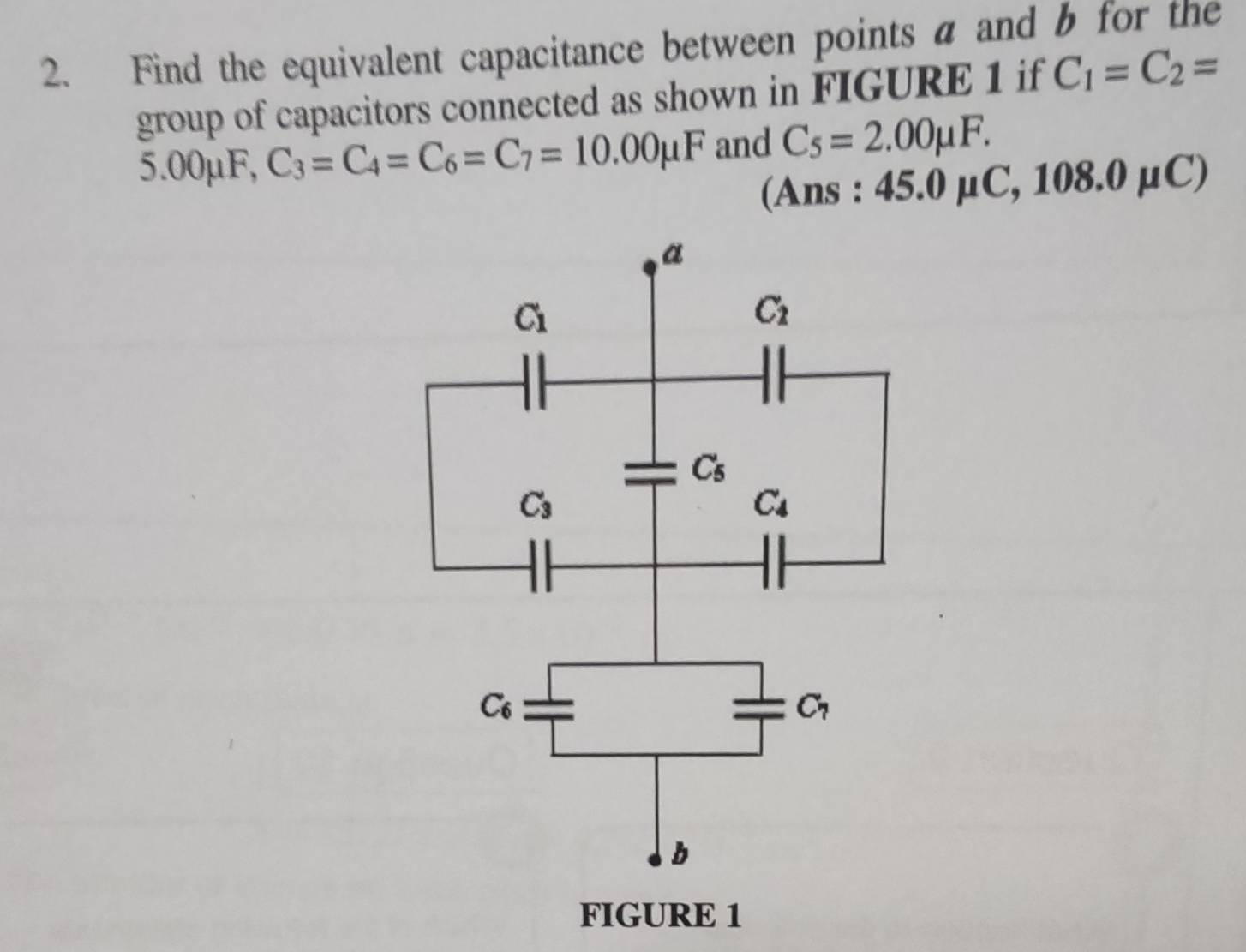 Find the equivalent capacitance between points a and b for the
group of capacitors connected as shown in FIGURE 1 if C_1=C_2=
5.00mu F, C_3=C_4=C_6=C_7=10.00mu F and C_5=2.00mu F.
(Ans : 4 5.0 C,108.0mu C)
FIGURE 1