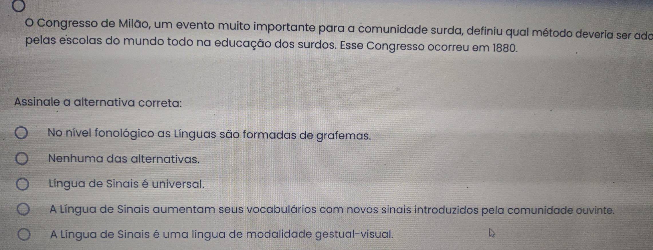 Congresso de Milão, um evento muito importante para a comunidade surda, definiu qual método deveria ser ado
pelas escolas do mundo todo na educação dos surdos. Esse Congresso ocorreu em 1880.
Assinale a alternativa correta:
No nível fonológico as Línguas são formadas de grafemas.
Nenhuma das alternativas.
Língua de Sinais é universal.
A Língua de Sinais aumentam seus vocabulários com novos sinais introduzidos pela comunidade ouvinte.
A Língua de Sinais é uma língua de modalidade gestual-visual.