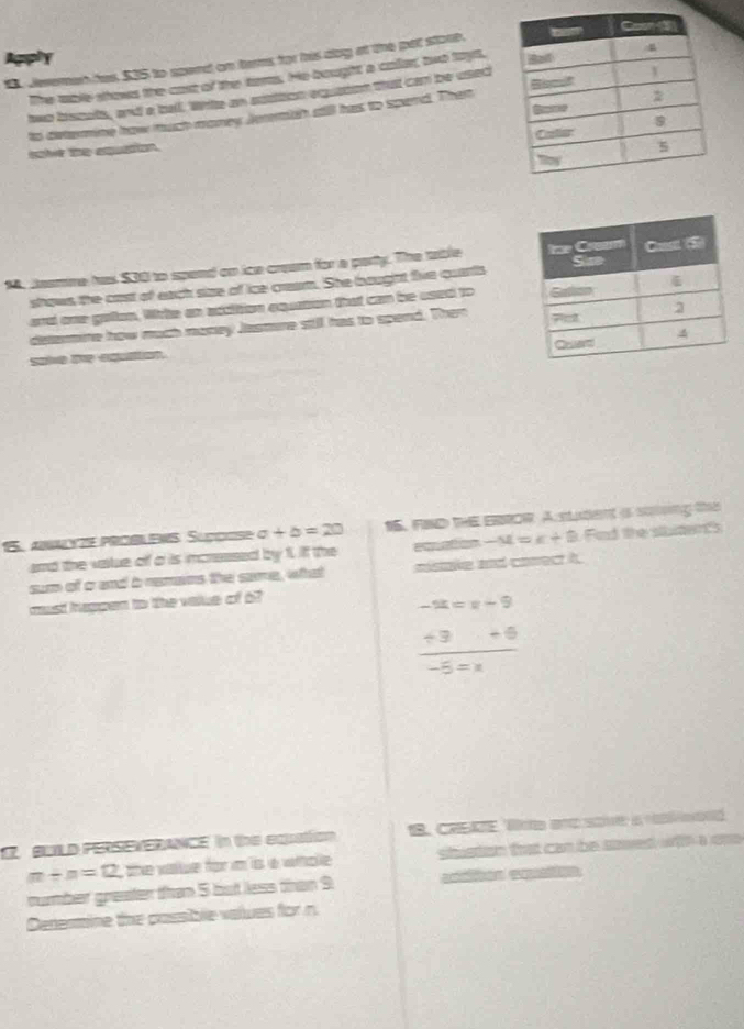 Apply 
S Jeremen has, $15 to spend on teres for his dog at the pet stoot. 
The aable shovs the cast of the tares. He bought a caller, two tays, 
two bscuts, and a bell. Whte an stattion equaion that can be used 
to determine how much money Jerrtch aill has to spend. Then 
soi the exquation. 
1, Jeamne has $00 to spand on ice cream for a party. The table 
shows the cost of each size of ice cream. She boughht five quarts 
ard one gatan, Wrke an actition equation that can be used to 
delarmine how much money Jasmine still has to spend. Then 
15. Anyze PROßLENS Supçse a+b=20 15. FND THE EBROR A student is solong the 
and the vastue off a is imcnessed by f. if the eweton -M=k+8 Fad the sbdens 
sum of crand b remans the sae, what mistake and conect it. 
must happen to the value of o?
-π =x-9
 (+3+6)/-5=x 
BULD PERSEVERANCE In the eqation B. CRSZE, Wote anc sove a reond
m+n=12 the vaue for m is s wnplle . stuston that can be srered wilh a one 
nummber greater than 5 but less than 9
Denermine the passible values for n