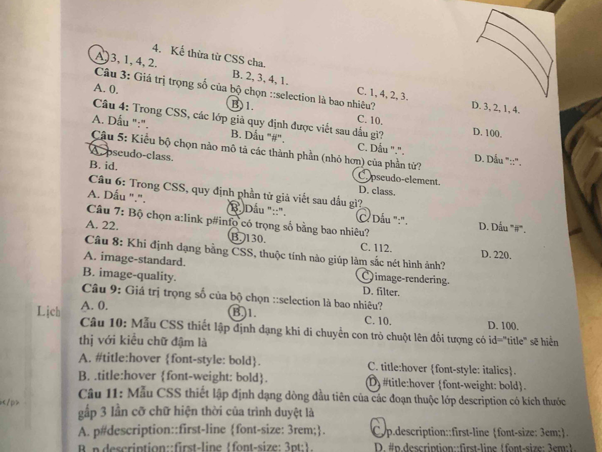 Kế thừa từ CSS cha.
A,3,1,4, 2. B. 2, 3, 4, 1. C. 1, 4, 2, 3.
A. 0.
Câu 3: Giá trị trọng số của bộ chọn ::selection là bao nhiêu?
D. 3, 2, 1, 4.
B)1. C. 10.
Câu 4: Trong CSS, các lớp giả quy định được viết sau dấu gì?
D. 100.
A. Dấu ":". B. Dấu "#". C. Dấu ".".
Cậu 5: Kiểu bộ chọn nào mô tả các thành phần (nhỏ hơn) của phần tử?
D. Dấu "::".
B. id.
A. pseudo-class. C pseudo-element.
D. class.
Câu 6: Trong CSS, quy định phần tử giả viết sau dấu gì?
A. Dấu ".". B. Dấu "::". C Dấu ":". D. Dấu "#".
Câu 7: Bộ chọn a:link p#info có trọng số bằng bao nhiêu?
A. 22. B. 130.
C. 112. D. 220.
Câu 8: Khi định dạng bằng CSS, thuộc tính nào giúp làm sắc nét hình ảnh?
A. image-standard. Qimage-rendering.
B. image-quality. D. filter.
Câu 9: Giá trị trọng số của bộ chọn ::selection là bao nhiêu?
Lịch A. 0.
B 1.
C. 10. D. 100.
Câu 10: Mẫu CSS thiết lập định dạng khi di chuyền con trò chuột lên đối tượng có id="title" sẽ hiển
thị với kiều chữ đậm là
A. #title:hover font-style: bold. C. title:hover font-style: italics.
B. .title:hover font-weight: bold. D) #title:hover font-weight: bold.
Câu 11: Mẫu CSS thiết lập định dạng dòng đầu tiên của các đoạn thuộc lớp description có kích thước

gấp 3 lần cỡ chữ hiện thời của trình duyệt là
A. p#description::first-line font-size: 3rem;. Cyp.description::first-line font-size: 3em;.
B n description::first-line font-size: 3pt:.  D. #p.description::first-linefont-size: 3em:.