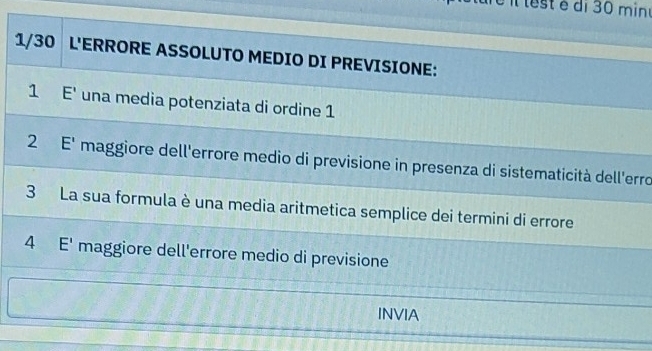 testé di 30 mine 
1/30 L'ERRORE ASSOLUTO MEDIO DI PREVISIONE: 
1 E' una media potenziata di ordine 1
2 E' maggiore dell'errore medio di previsione in presenza di sistematicità dell'erro 
3 La sua formula è una media aritmetica semplice dei termini di errore 
4 E' maggiore dell'errore medio di previsione 
INVIA