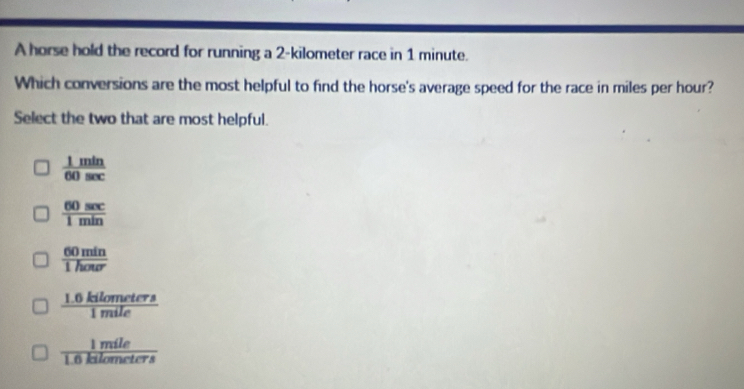 A horse hold the record for running a 2-kilometer race in 1 minute.
Which conversions are the most helpful to find the horse's average speed for the race in miles per hour?
Select the two that are most helpful.
 1min/60sec  
 60sec /1min 
 60min/1hour 
 (1.0kilometers)/1mile 
 1mile/1.6kilometers 