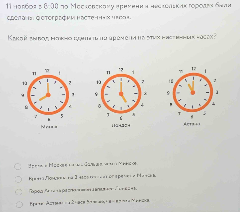 11 ноя6Pя в 8:00 ло Московскому времени в несколькихδгорίодахαбьιли
сделаны фотографии настенных часов.
Какой вывод можно сделать πо времени на этих настенных часах?





Acтана
Время в Москве на час больше, чем в Минске.
Времялондона на 3 часа отстаёτ от времени Минска.
город Астана расположен заладнее лондона.
Время Астань на 2 часа больше, чем время Минска.