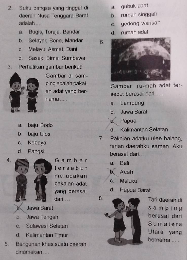 Suku bangsa yang tinggal di a gubuk adat
daerah Nusa Tenggara Barat b. rumah singgah
adalah ....
c gedong warisan
a. Bugis, Toraja, Bandar d rumah adat
b. Selayar, Bone, Mandar 6.
c. Melayu, Asmat, Dani
d. Sasak, Bima, Sumbawa
3. Perhatikan gambar berikut!
Gambar di sam-
ping adalah pakai- Gambar ru-mah adat ter-
an adat yang ber- sebut berasal dari_
nama ... .
a Lampung
b. Jawa Barat
C Papua
a baju Bodo
d. Kalimantan Selatan
b. baju Ulos
7. Pakaian adatku ulee balang,
c. Kebaya tarian daerahku saman. Aku
d Pangsi berasal dari....
4.G a m b a r a. Bali
t e r s e b u t
b Aceh
merupakan
pakaian adat c Maluku
yang berasal d Papua Barat
dari.... 8Tari daerah di
a Jawa Barat sam ping
b. Jawa Tengahberasal dari
c. Sulawesi Selatan
Sumatera
Utara yang
d. Kalimantan Timurbemama ... .
5. Bangunan khas suatu daerah
dinamakan ....