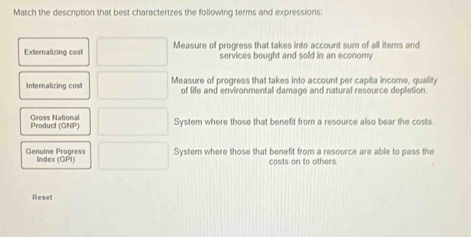 Match the description that best characterizes the following terms and expressions:
Measure of progress that takes into account sum of all items and
Externalizing cost services bought and sold in an economy
Measure of progress that takes into account per capita income, quality
Internalizing cost of life and environmental damage and natural resource depletion.
Gross National
Producl (GNP) System where those that benefit from a resource also bear the costs.
Genuine Progress System where those that benefit from a resource are able to pass the
Index (GPI) costs on to others.
Reset