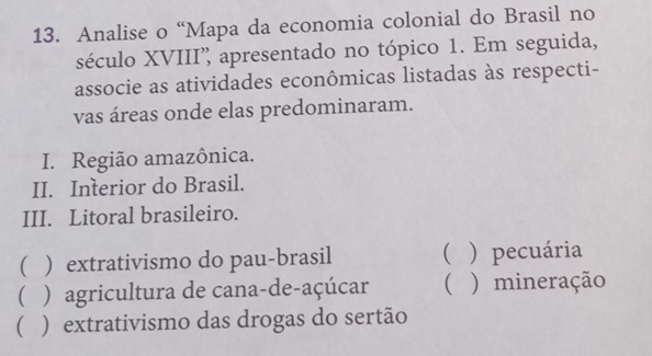 Analise o “Mapa da economia colonial do Brasil no
século XVIII' apresentado no tópico 1. Em seguida,
associe as atividades econômicas listadas às respecti-
vas áreas onde elas predominaram.
I. Região amazônica.
II. Interior do Brasil.
III. Litoral brasileiro.
( ) extrativismo do pau-brasil ( ) pecuária
( ) agricultura de cana-de-açúcar ( ) mineração
( ) extrativismo das drogas do sertão