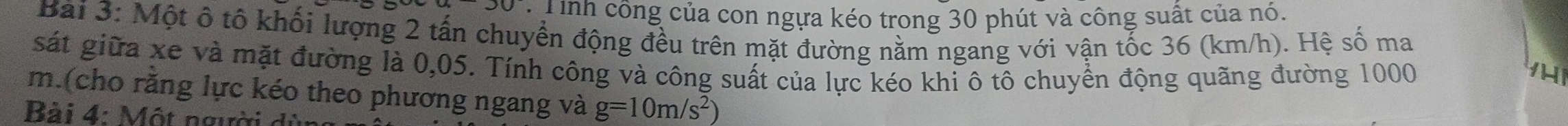 Tinh công của con ngựa kéo trong 30 phút và công suất của nó. 
Bài 3: Một ô tố khối lượng 2 tấn chuyển động đều trên mặt đường nằm ngang với vận tốc 36 (km/h). Hệ số ma 
sát giữa xe và mặt đường là 0,05. Tính công và công suất của lực kéo khi ô tô chuyền động quãng đường 1000
m.(cho rằng lực kéo theo phương ngang và g=10m/s^2)
Bài 4: Một người c
