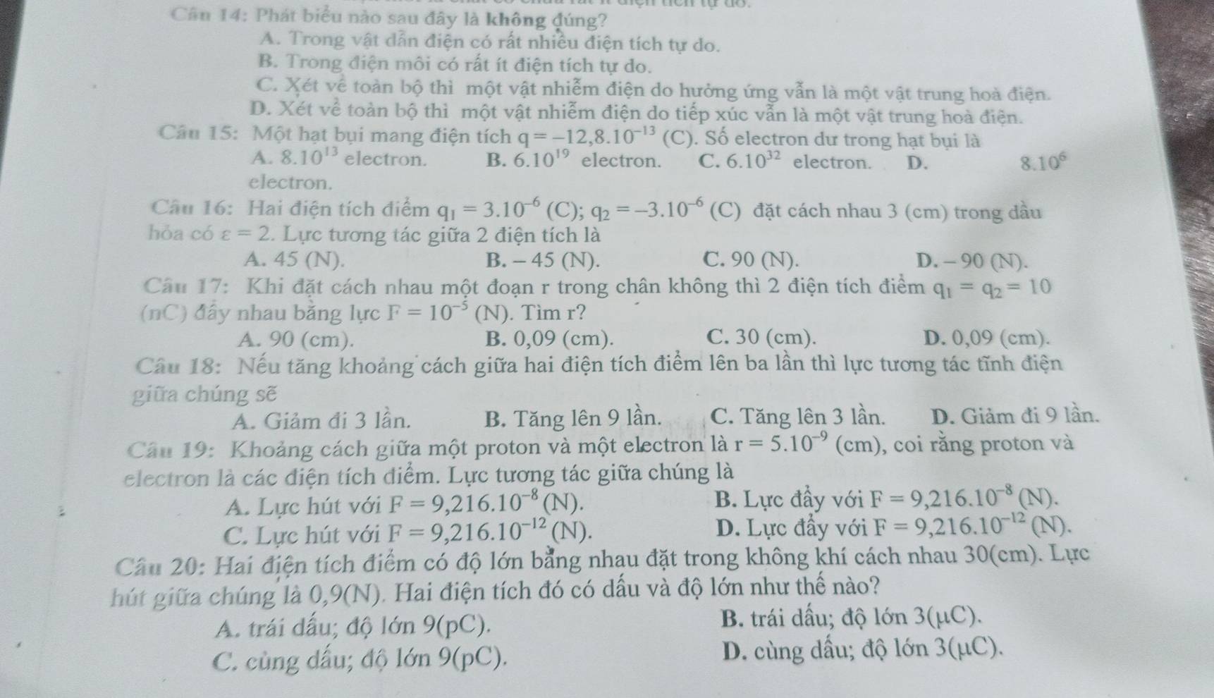 Phát biểu nào sau đây là không đúng?
A. Trong vật dẫn điện có rất nhiều điện tích tự do.
B. Trong điện môi có rất ít điện tích tự do.
C. Xét về toàn bộ thì một vật nhiễm điện do hưởng ứng vẫn là một vật trung hoà điện.
D. Xét về toàn bộ thì một vật nhiễm điện do tiếp xúc vẫn là một vật trung hoà điện.
Câu 15: Một hạt bụi mang điện tích q=-12,8.10^(-13) (C). Số electron dư trong hạt bụi là
A. 8.10^(13) electron. B. 6.10^(19) electron. C. 6.10^(32) electron. D. 8. 10^6
electron.
Câu 16: Hai điện tích điểm q_1=3.10^(-6)(C);q_2=-3.10^(-6) (C) đặt cách nhau 3 (cm) trong đầu
hỏa có varepsilon =2. Lực tương tác giữa 2 điện tích là
A. 45 (N). B. - 45 (N). C. 90 (N). D. - 90 (N).
Câu 17: Khi đặt cách nhau một đoạn r trong chân không thì 2 điện tích điểm q_1=q_2=10
(nC) đây nhau bằng lực F=10^(-5) (N). Tìm r?
A. 90 (cm). B. 0,09 (cm). C. 30 (cm). D. 0,09 (cm).
Câu 18: Nếu tăng khoảng cách giữa hai điện tích điểm lên ba lần thì lực tương tác tĩnh điện
giữa chúng sẽ
A. Giảm đi 3 lần. B. Tăng lên 9 lần. C. Tăng lên 3 lần. D. Giảm đi 9 lần.
Câu 19: Khoảng cách giữa một proton và một electron là r=5.10^(-9)(cm) , coi rằng proton và
electron là các điện tích điểm. Lực tương tác giữa chúng là
A. Lực hút với F=9,216.10^(-8)(N). B. Lực đầy với F=9,216.10^(-8)(N).
C. Lực hút với F=9,216.10^(-12)(N). D. Lực đầy với F=9,216.10^(-12)(N).
Câu 20: Hai điện tích điểm có độ lớn bằng nhạu đặt trong không khí cách nhau 30(cm). Lực
hút giữa chúng là 0,9(N). Hai điện tích đó có dấu và độ lớn như thế nào?
A. trái dấu; độ lớn 9(pC).
B. trái dấu; độ lớn 3(μC).
C. cùng dấu; độ lớn 9(pC). D. cùng dấu; độ lớn 3(μC).