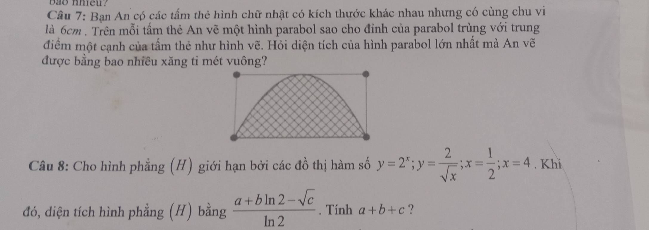 bao nhieu?
Câu 7: Bạn An có các tấm thẻ hình chữ nhật có kích thước khác nhau nhưng có cùng chu vi
là 6cm. Trên mỗi tấm thẻ An vẽ một hình parabol sao cho đỉnh của parabol trùng với trung
điểm một cạnh của tấm thẻ như hình vẽ. Hỏi diện tích của hình parabol lớn nhất mà An vẽ
được bằng bao nhiêu xăng ti mét vuông?
Câu 8: Cho hình phẳng (H) giới hạn bởi các đồ thị hàm số y=2^x; y= 2/sqrt(x) ; x= 1/2 ; x=4. Khi
đó, diện tích hình phẳng (H) bằng  (a+bln 2-sqrt(c))/ln 2 . Tính a+b+c ?