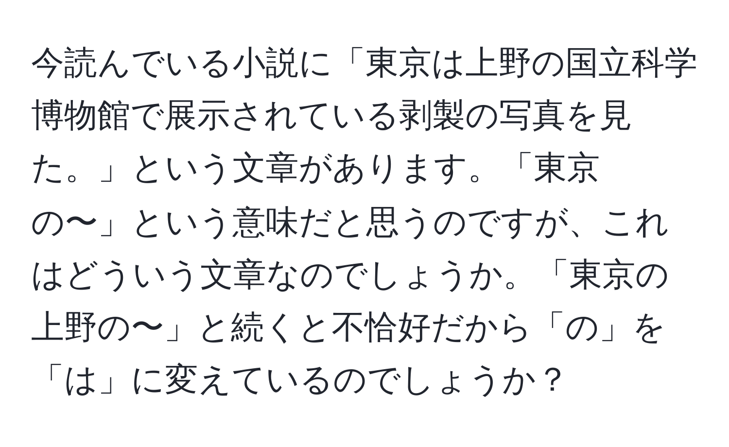 今読んでいる小説に「東京は上野の国立科学博物館で展示されている剥製の写真を見た。」という文章があります。「東京の〜」という意味だと思うのですが、これはどういう文章なのでしょうか。「東京の上野の〜」と続くと不恰好だから「の」を「は」に変えているのでしょうか？