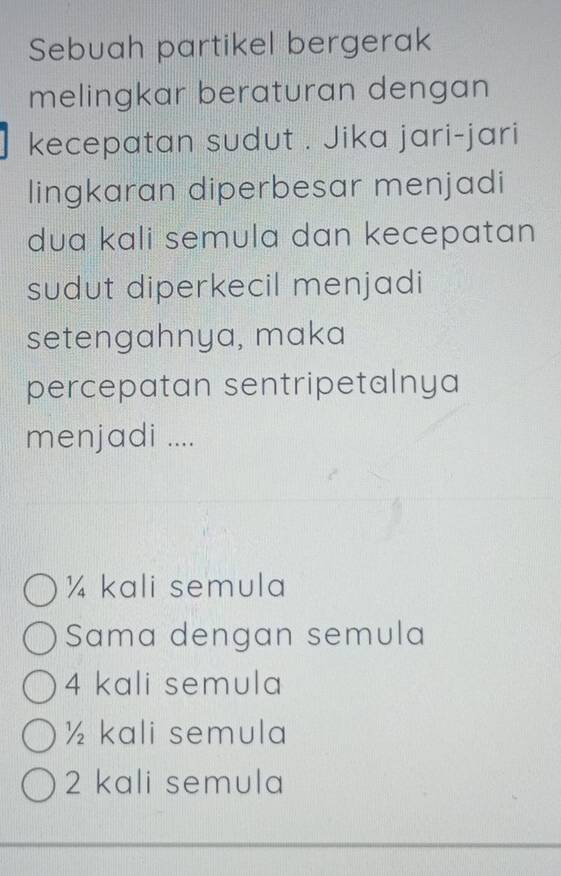 Sebuah partikel bergerak
melingkar beraturan dengan
kecepatan sudut . Jika jari-jari
lingkaran diperbesar menjadi
dua kali semula dan kecepatan 
sudut diperkecil menjadi
setengahnya, maka
percepatan sentripetalnya
menjadi ....
¼ kali semula
Sama dengan semula
4 kali semula
½ kali semula
2 kali semula