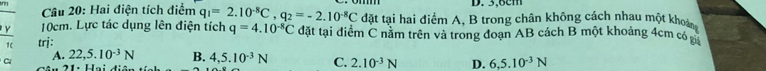 3,6cm
Câu 20: Hai điện tích điểm q_1=2.10^(-8)C, q_2=-2.10^(-8)C đặt tại hai điểm A, B trong chân không cách nhau một khoảng
v 10cm. Lực tác dụng lên điện tích q=4.10^(-8)C đặt tại điểm C nằm trên và trong đoạn AB cách B một khoảng 4cm có giả
trị:
A. 22,5.10^(-3)N B. 4,5.10^(-3)N C. 2.10^(-3)N D. 6, 5.10^(-3)N
Ci 21: Hai điện