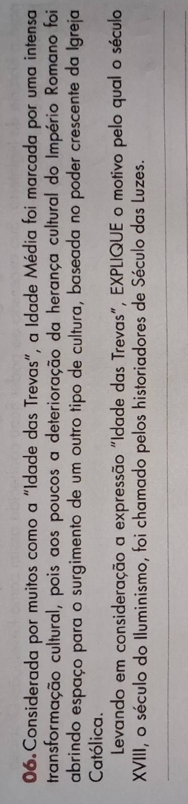 Considerada por muitos como a "Idade das Trevas", a Idade Média foi marcada por uma intensa 
transformação cultural, pois aos poucos a deterioração da herança cultural do Império Romano foi 
abrindo espaço para o surgimento de um outro tipo de cultura, baseada no poder crescente da Igreja 
Católica. 
Levando em consideração a expressão "Idade das Trevas", EXPLIQUE o motivo pelo qual o século 
XVIII, o século do Iluminismo, foi chamado pelos historiadores de Século das Luzes.