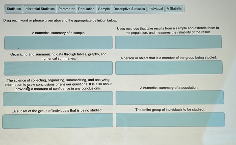 Statistics Inferential Statistics Parameter Population Sample Descriptive Statistics Individual A Statistic
Drag each word or phrase given above to the appropriate definition below.
Uses methods that take results from a sample and extends them to
A numerical summary of a sample the population, and measures the reliability of the result.
Organizing and summarizing data through tables, graphs, and
numerical summaries. A person or object that is a member of the group being studied.
The science of collecting, organizing, summarizing, and analyzing
information to draw conclusions or answer questions. It is also about
providing a measure of confidence in any conclusions. A numerical summary of a population.
A subset of the group of individuals that is being studied. The entire group of individuals to be studied.