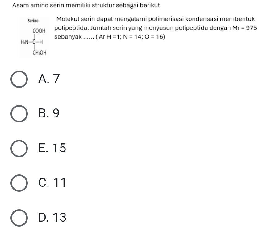 Asam amino serin memiliki struktur sebagai berikut
Serine Molekul serin dapat mengalami polimerisasi kondensasi membentuk
polipeptida. Jumlah serin yang menyusun polipeptida dengan Mr=975
HN-[COOH-C-H CHOHOH sebanyak ...... ( Ar H=1; N=14; O=16)
A. 7
B. 9
E. 15
C. 11
D. 13